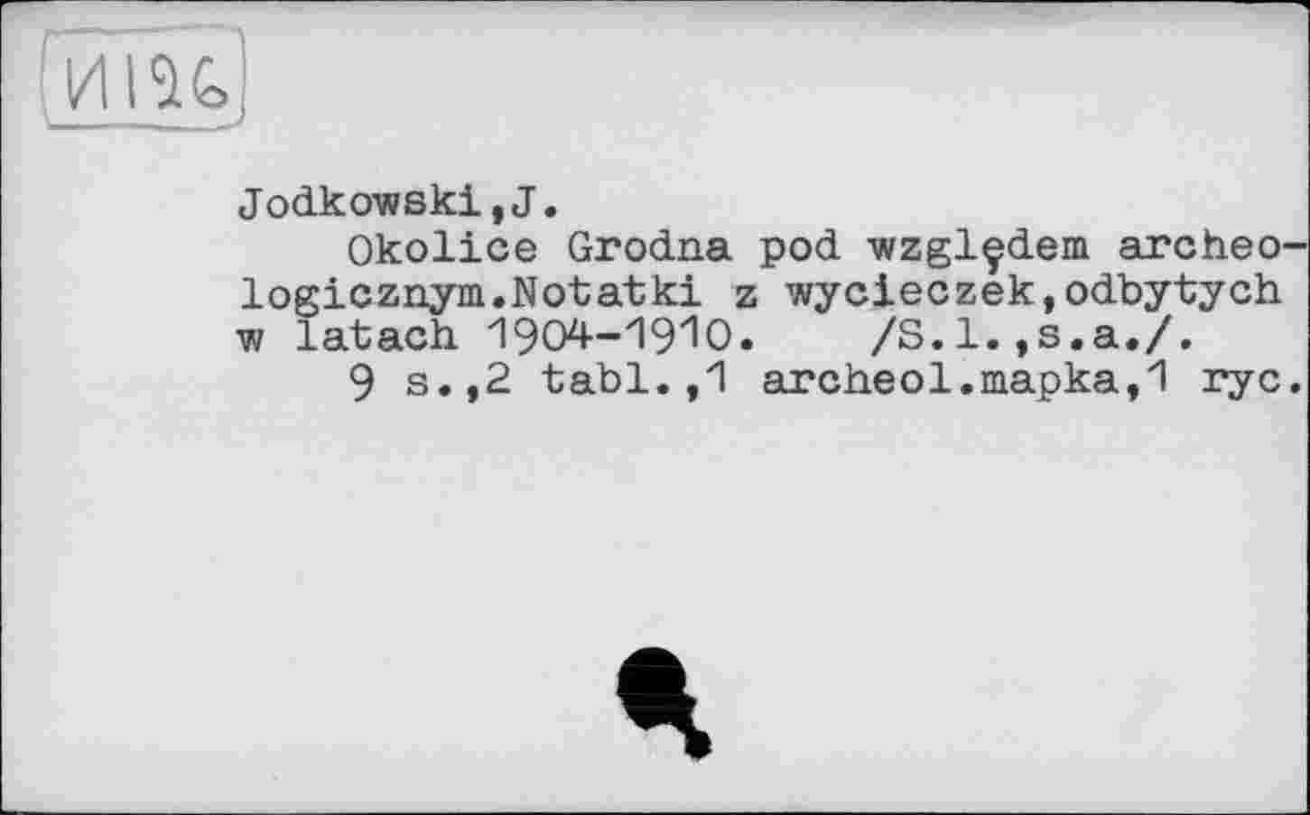 ﻿~иі%
Jodkowski,J.
Okolice Grodna pod wzglçdem. archeo-logicznym.Notatki z wycieczek,odbytych w latach 1904-1910.	/S.l.,s.a./.
9 s.,2 tabl. ,1 archeol.mapka,1 ryc.